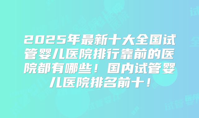 2025年最新十大全国试管婴儿医院排行靠前的医院都有哪些！国内试管婴儿医院排名前十！