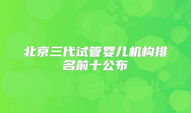 北京三代试管婴儿机构排名前十公布