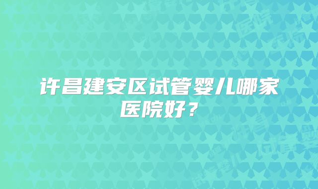 许昌建安区试管婴儿哪家医院好？