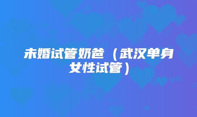 未婚试管奶爸（武汉单身女性试管）