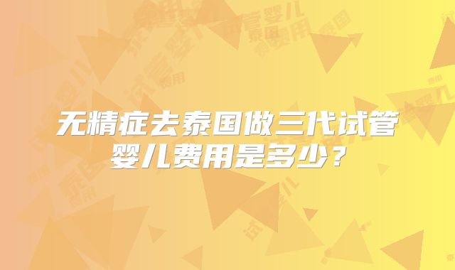无精症去泰国做三代试管婴儿费用是多少？