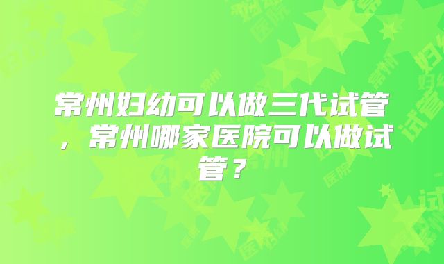 常州妇幼可以做三代试管,常州哪家医院可以做试管?