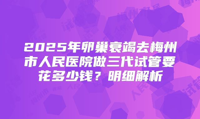 2025年卵巢衰竭去梅州市人民医院做三代试管要花多少钱？明细解析