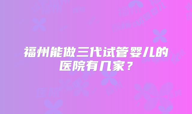 福州能做三代试管婴儿的医院有几家？