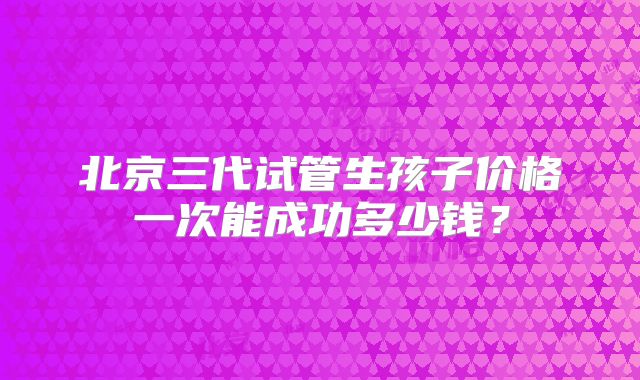 北京三代试管生孩子价格一次能成功多少钱?