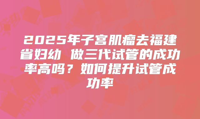 2025年子宫肌瘤去福建省妇幼 做三代试管的成功率高吗？如何提升试管成功率