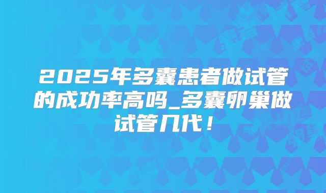 2025年多囊患者做试管的成功率高吗_多囊卵巢做试管几代!
