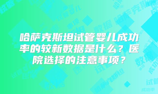 哈萨克斯坦试管婴儿成功率的较新数据是什么？医院选择的注意事项？