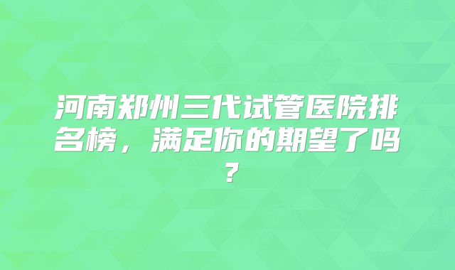 河南郑州三代试管医院排名榜，满足你的期望了吗？