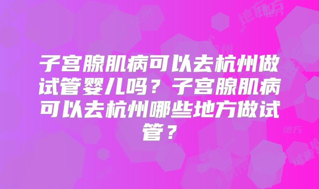 子宫腺肌病可以去杭州做试管婴儿吗？子宫腺肌病可以去杭州哪些地方做试管？