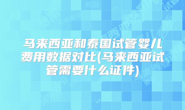 马来西亚和泰国试管婴儿费用数据对比(马来西亚试管需要什么证件)