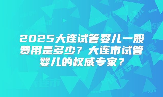 2025大连试管婴儿一般费用是多少?大连市试管婴儿的权威专家?