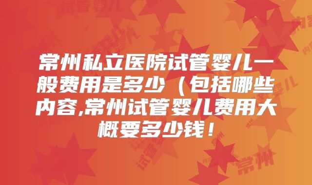 常州私立医院试管婴儿一般费用是多少（包括哪些内容,常州试管婴儿费用大概要多少钱！