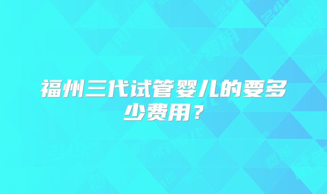 福州三代试管婴儿的要多少费用?