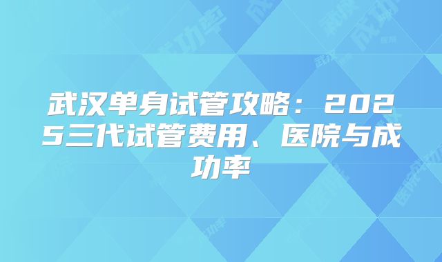 武汉单身试管攻略：2025三代试管费用、医院与成功率