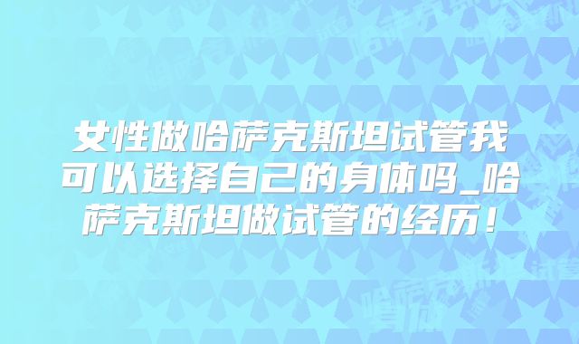 女性做哈萨克斯坦试管我可以选择自己的身体吗_哈萨克斯坦做试管的经历！