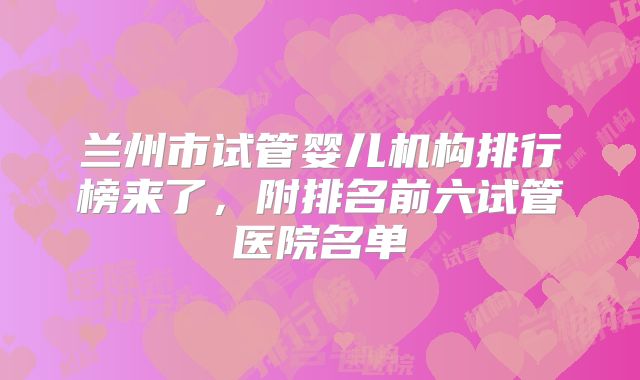 兰州市试管婴儿机构排行榜来了，附排名前六试管医院名单