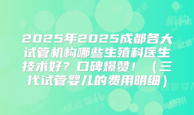2025年2025成都各大试管机构哪些生殖科医生技术好？口碑爆赞！（三代试管婴儿的费用明细）