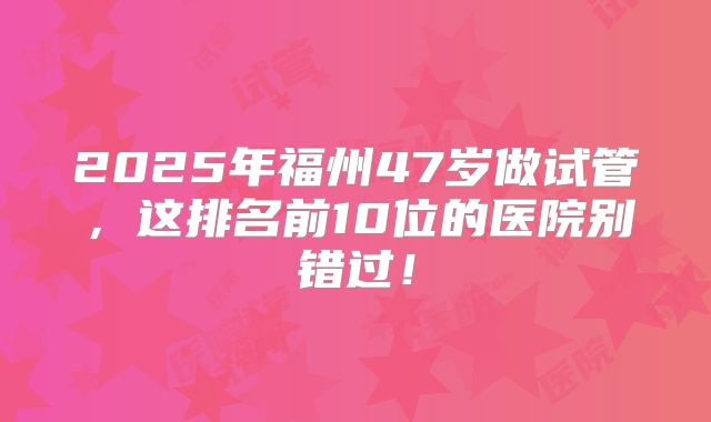 2025年福州47岁做试管，这排名前10位的医院别错过！