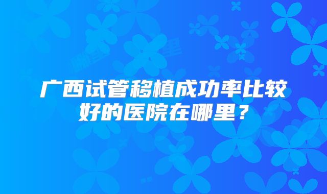 广西试管移植成功率比较好的医院在哪里?