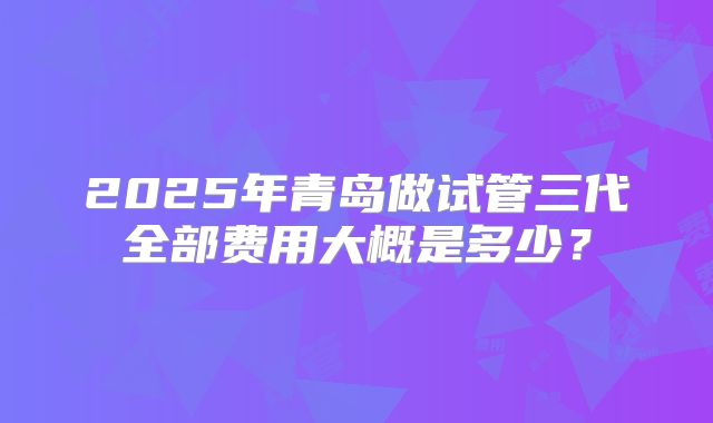 2025年青岛做试管三代全部费用大概是多少？