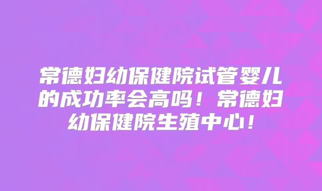 常德妇幼保健院试管婴儿的成功率会高吗!常德妇幼保健院生殖中心!