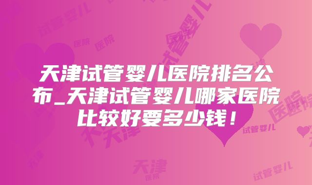 天津试管婴儿医院排名公布_天津试管婴儿哪家医院比较好要多少钱！
