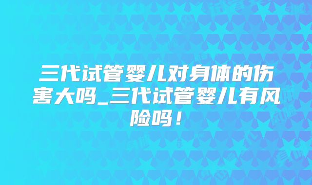 三代试管婴儿对身体的伤害大吗_三代试管婴儿有风险吗！