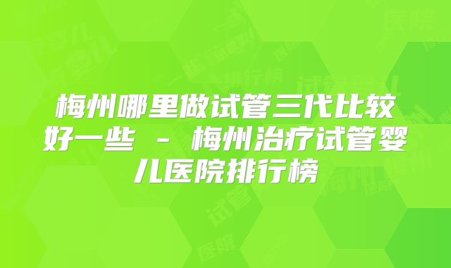 梅州哪里做试管三代比较好一些 - 梅州治疗试管婴儿医院排行榜