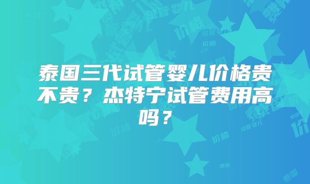 泰国三代试管婴儿价格贵不贵？杰特宁试管费用高吗？