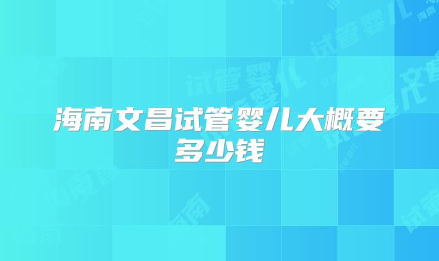 海南文昌试管婴儿大概要多少钱