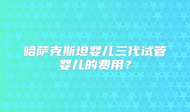 哈萨克斯坦婴儿三代试管婴儿的费用？