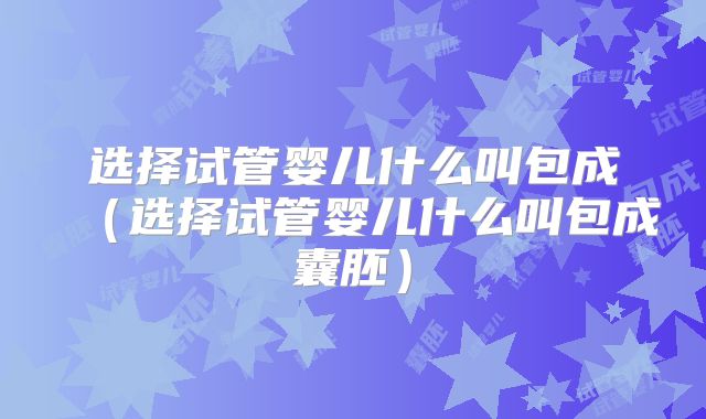 选择试管婴儿什么叫包成（选择试管婴儿什么叫包成囊胚）