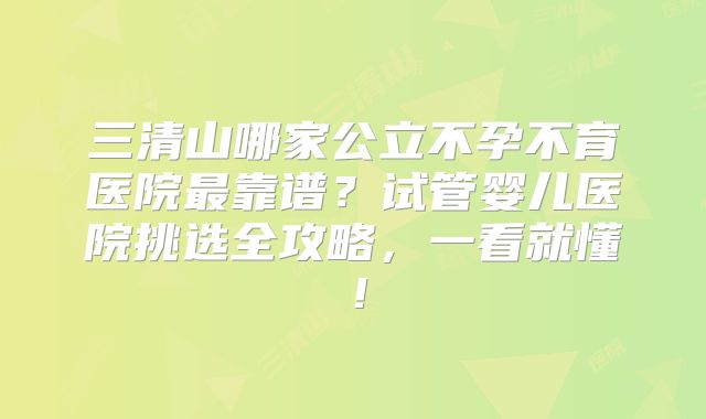 三清山哪家公立不孕不育医院最靠谱？试管婴儿医院挑选全攻略，一看就懂！