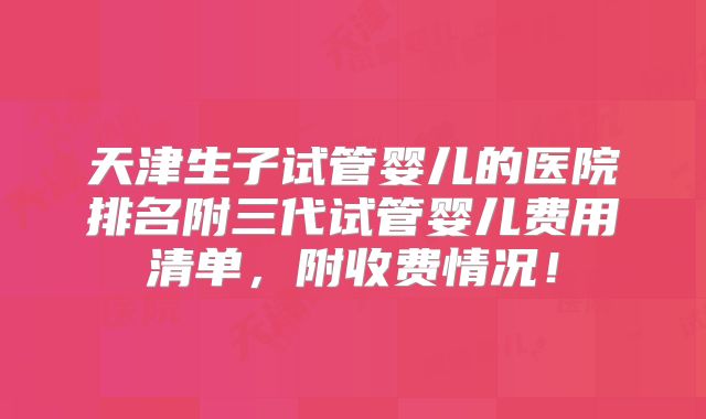 天津生子试管婴儿的医院排名附三代试管婴儿费用清单，附收费情况！