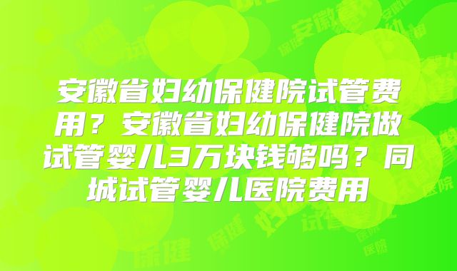 安徽省妇幼保健院试管费用?安徽省妇幼保健院做试管婴儿3万块钱够吗?同城试管婴儿医院费用