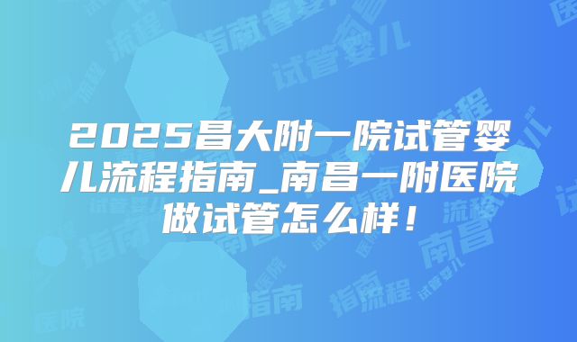 2025昌大附一院试管婴儿流程指南_南昌一附医院做试管怎么样!