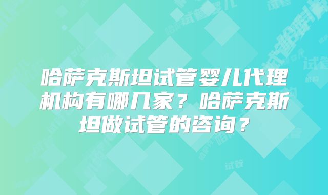 哈萨克斯坦试管婴儿代理机构有哪几家?哈萨克斯坦做试管的咨询?