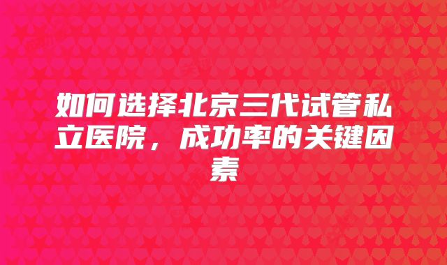 如何选择北京三代试管私立医院，成功率的关键因素
