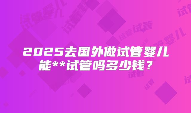 2025去国外做试管婴儿能**试管吗多少钱?