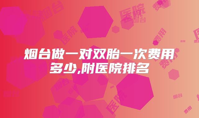 烟台做一对双胎一次费用多少,附医院排名
