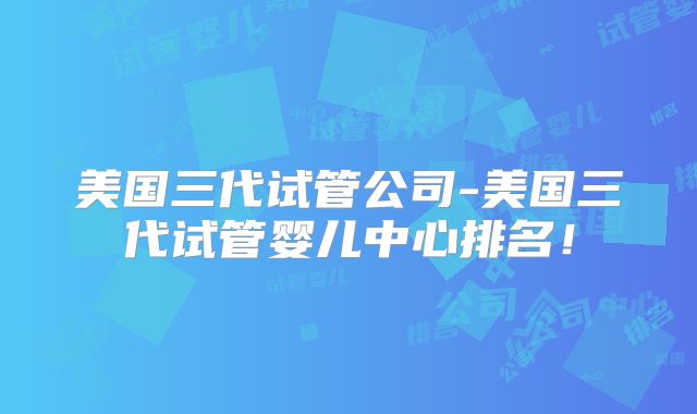 美国三代试管公司-美国三代试管婴儿中心排名!