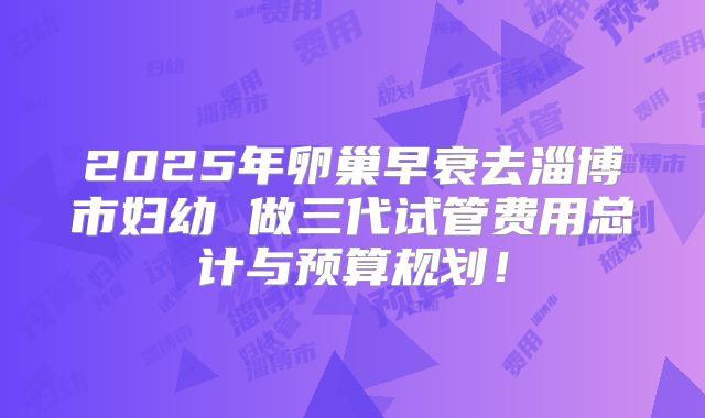 2025年卵巢早衰去淄博市妇幼 做三代试管费用总计与预算规划！