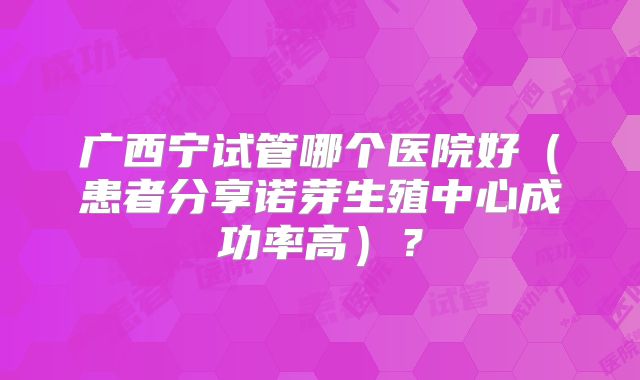 广西宁试管哪个医院好（患者分享诺芽生殖中心成功率高）？