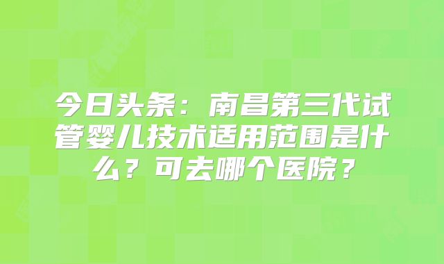 今日头条：南昌第三代试管婴儿技术适用范围是什么？可去哪个医院？