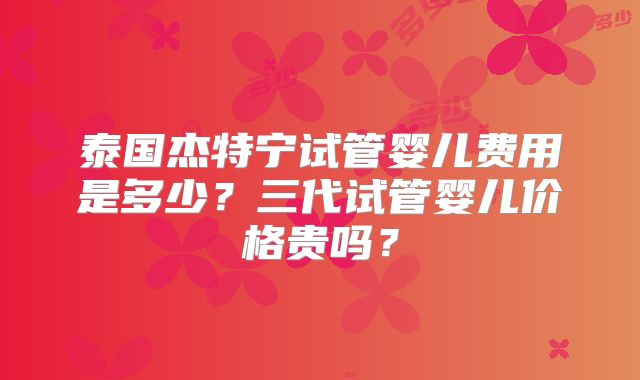 泰国杰特宁试管婴儿费用是多少？三代试管婴儿价格贵吗？
