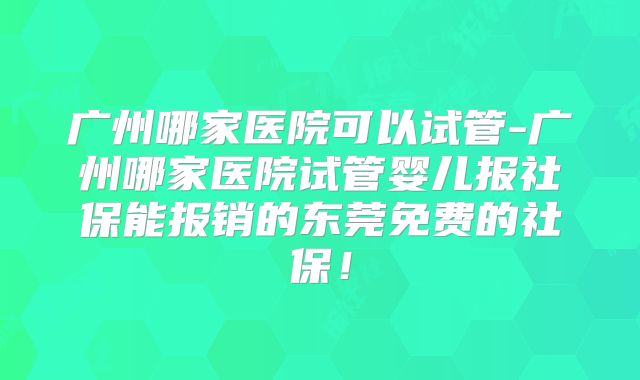 广州哪家医院可以试管-广州哪家医院试管婴儿报社保能报销的东莞免费的社保!