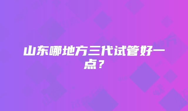 山东哪地方三代试管好一点?