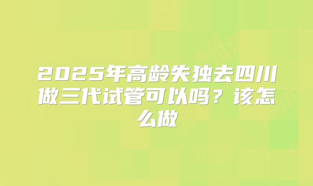 2025年高龄失独去四川做三代试管可以吗?该怎么做
