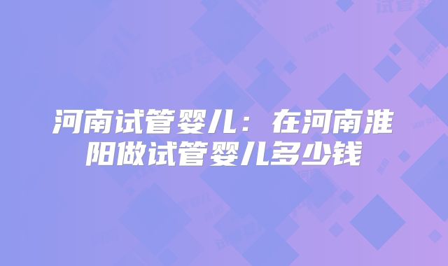 河南试管婴儿：在河南淮阳做试管婴儿多少钱